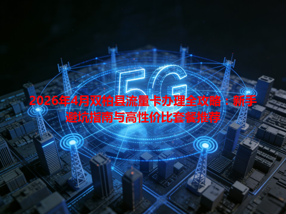 2026年4月双柏县流量卡办理全攻略：新手避坑指南与高性价比套餐推荐