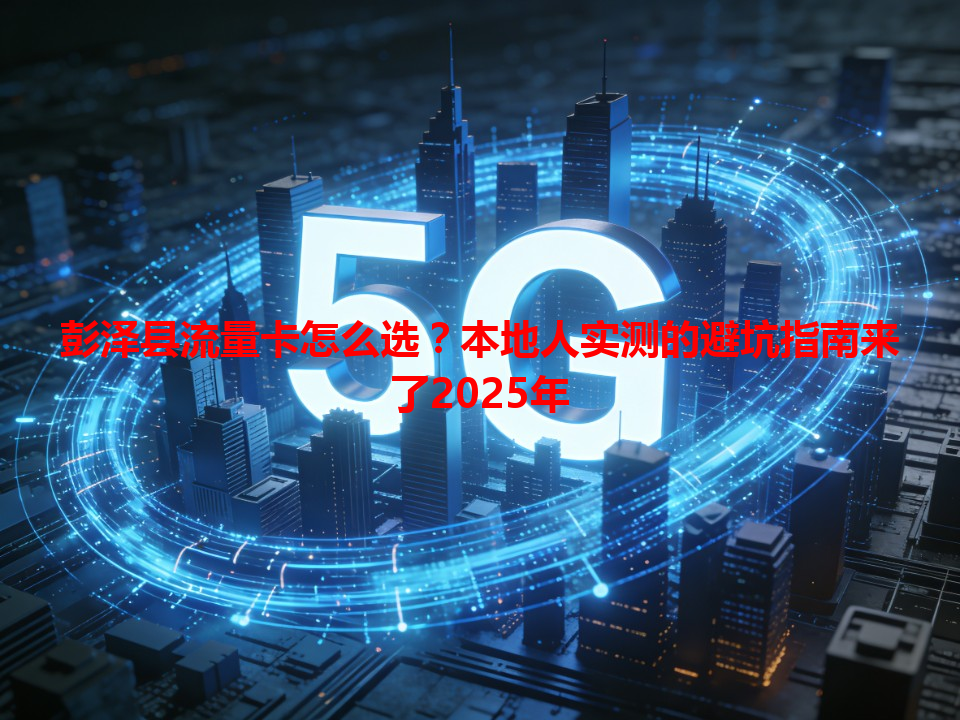 彭泽县流量卡怎么选？本地人实测的避坑指南来了2025年