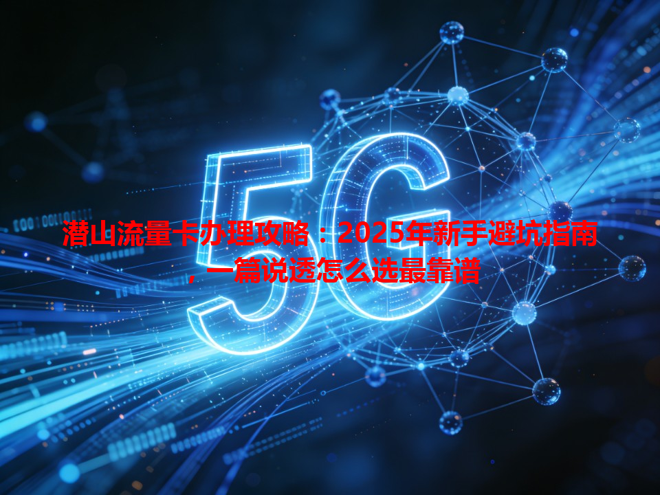 潜山流量卡办理攻略：2025年新手避坑指南，一篇说透怎么选最靠谱