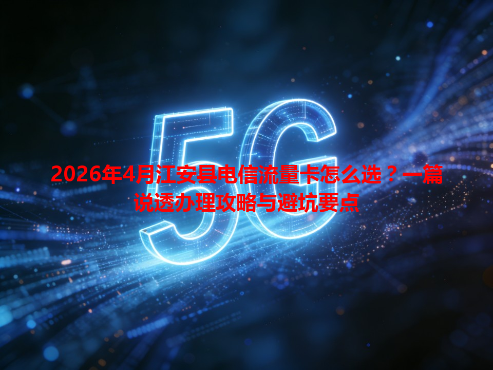 2026年4月江安县电信流量卡怎么选？一篇说透办理攻略与避坑要点