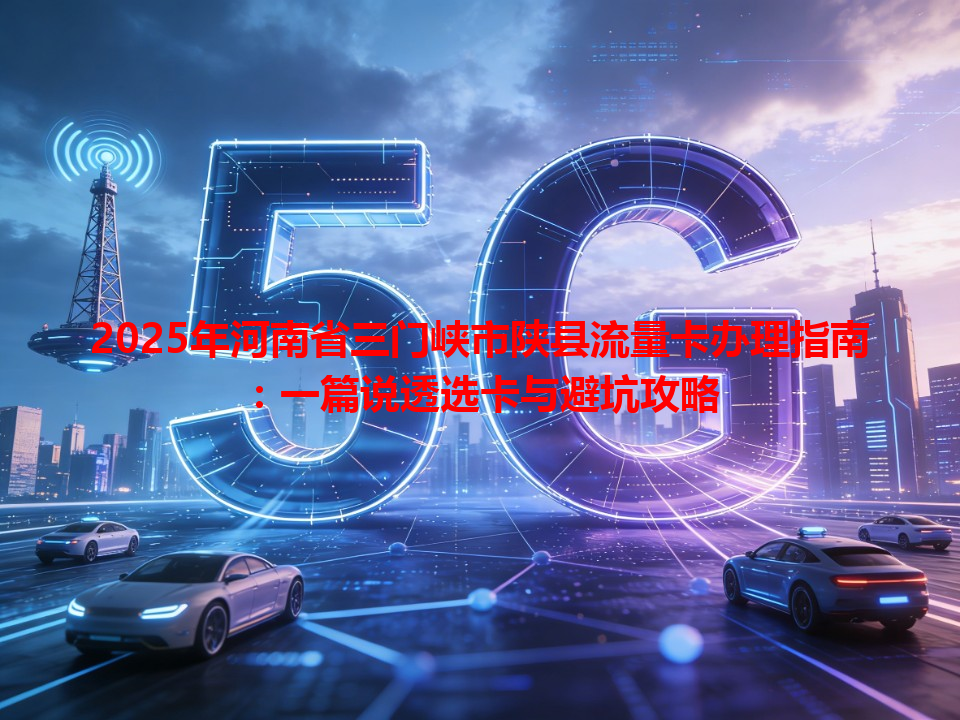 2025年河南省三门峡市陕县流量卡办理指南：一篇说透选卡与避坑攻略