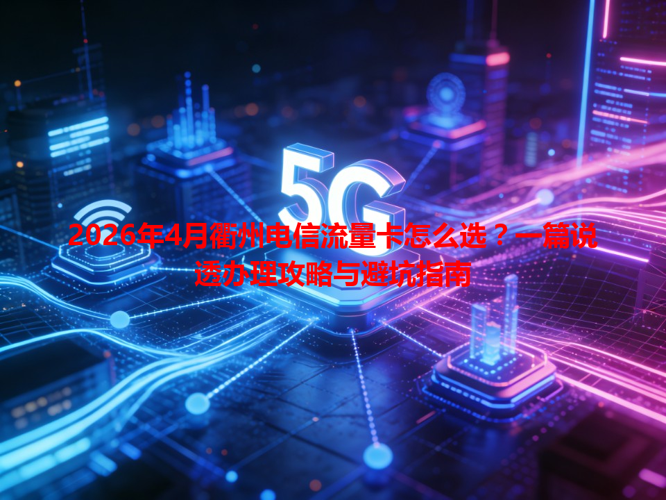 2026年4月衢州电信流量卡怎么选？一篇说透办理攻略与避坑指南