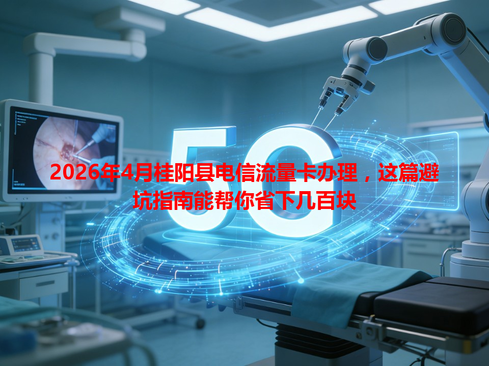 2026年4月桂阳县电信流量卡办理，这篇避坑指南能帮你省下几百块