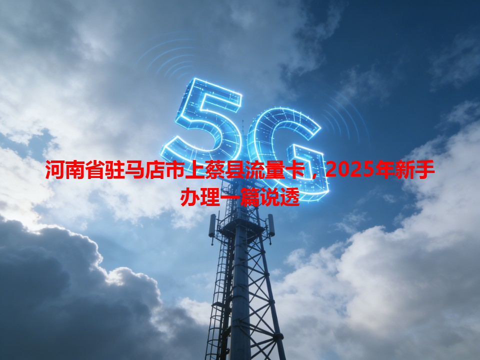 河南省驻马店市上蔡县流量卡，2025年新手办理一篇说透