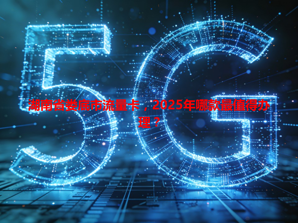 湖南省娄底市流量卡，2025年哪款最值得办理？