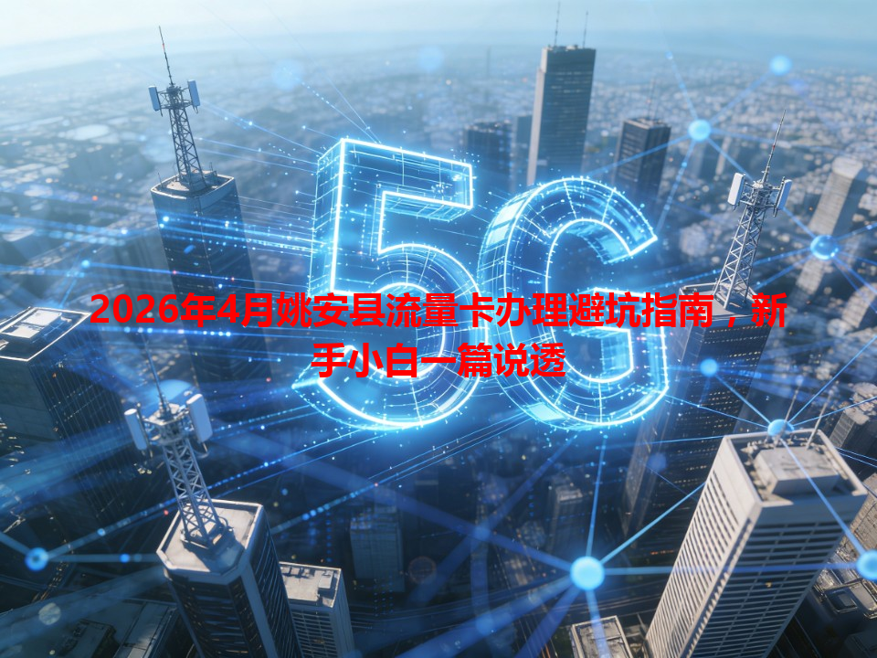 2026年4月姚安县流量卡办理避坑指南，新手小白一篇说透