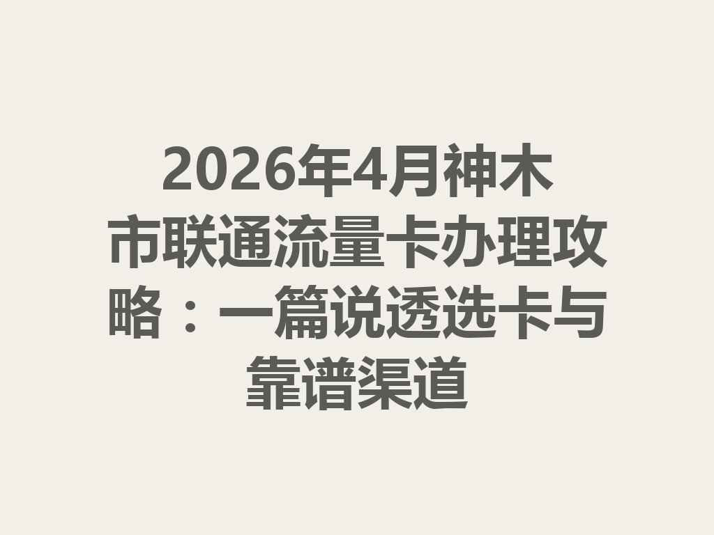 2026年4月神木市联通流量卡办理攻略：一篇说透选卡与靠谱渠道