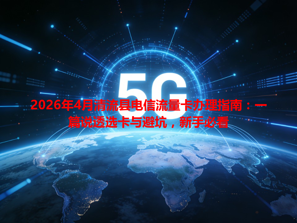2026年4月清流县电信流量卡办理指南：一篇说透选卡与避坑，新手必看