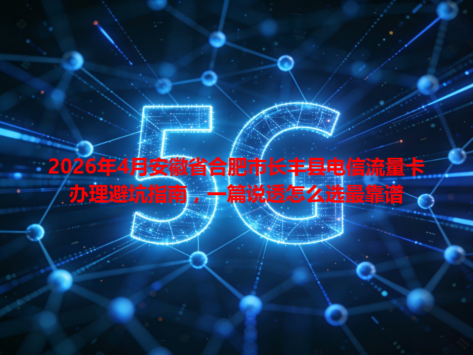 2026年4月安徽省合肥市长丰县电信流量卡办理避坑指南，一篇说透怎么选最靠谱