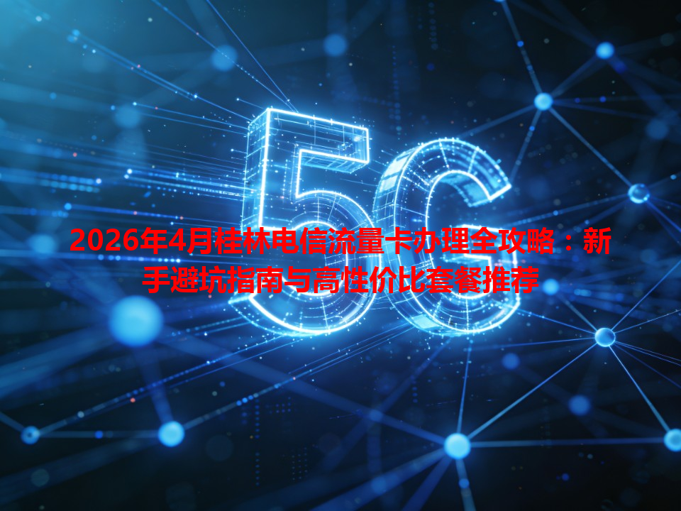 2026年4月桂林电信流量卡办理全攻略：新手避坑指南与高性价比套餐推荐