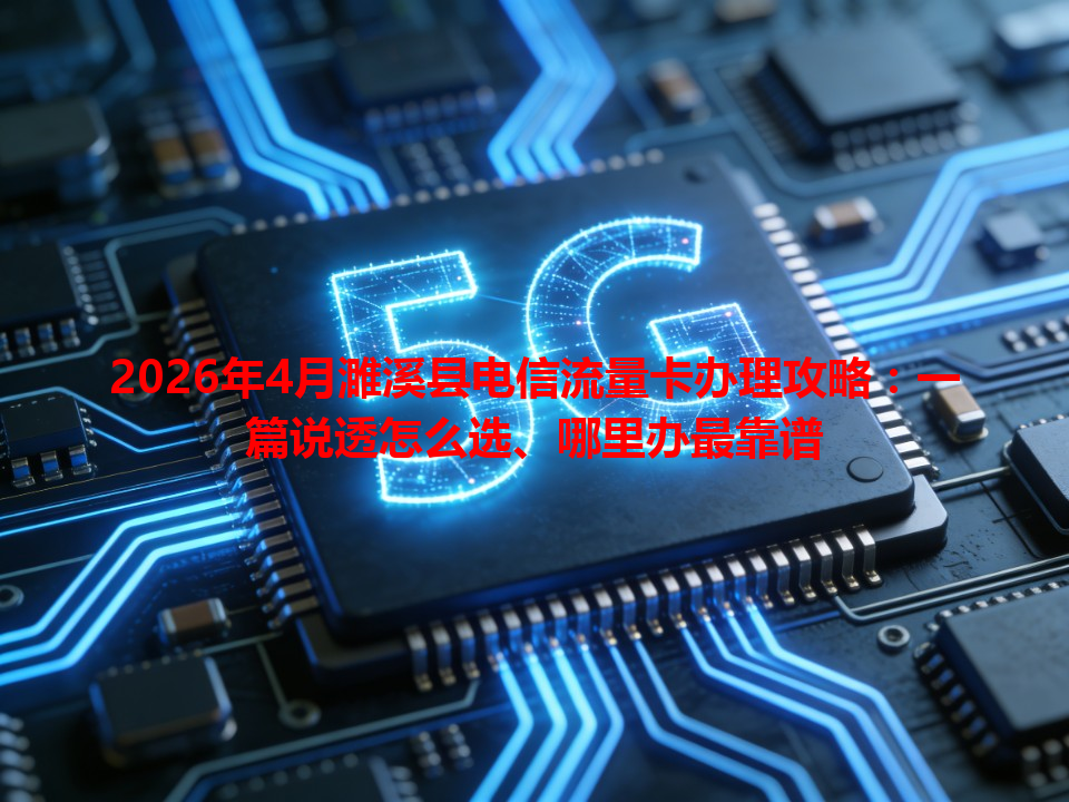 2026年4月濉溪县电信流量卡办理攻略：一篇说透怎么选、哪里办最靠谱