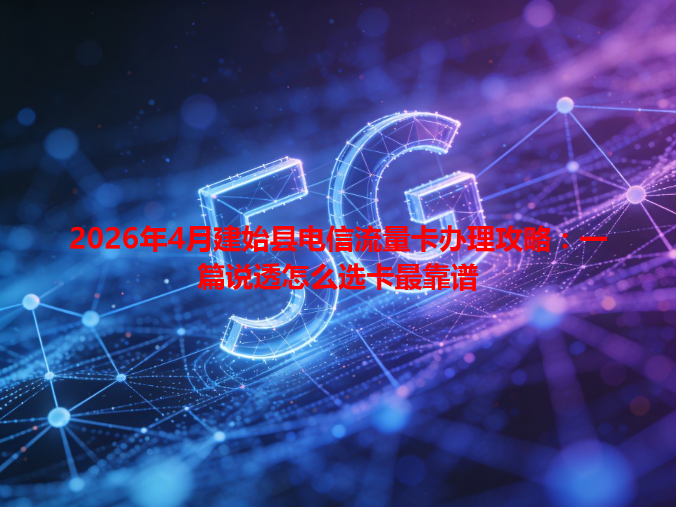 2026年4月建始县电信流量卡办理攻略：一篇说透怎么选卡最靠谱