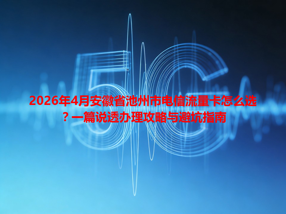 2026年4月安徽省池州市电信流量卡怎么选？一篇说透办理攻略与避坑指南