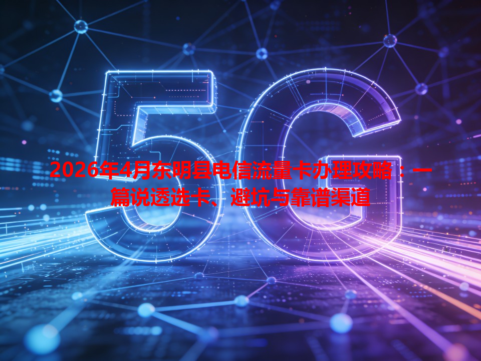 2026年4月东明县电信流量卡办理攻略：一篇说透选卡、避坑与靠谱渠道