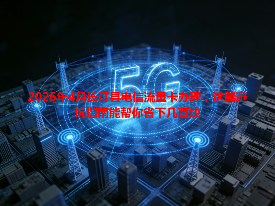2026年4月长汀县电信流量卡办理，这篇避坑指南能帮你省下几百块