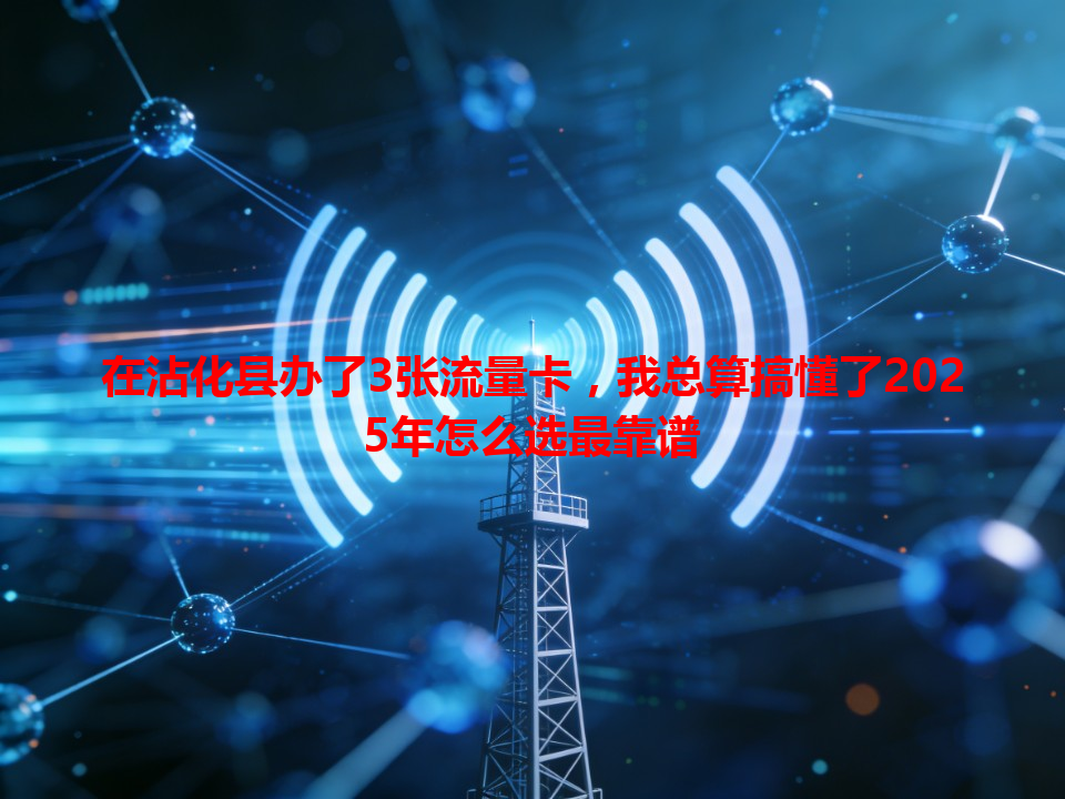 在沾化县办了3张流量卡，我总算搞懂了2025年怎么选最靠谱