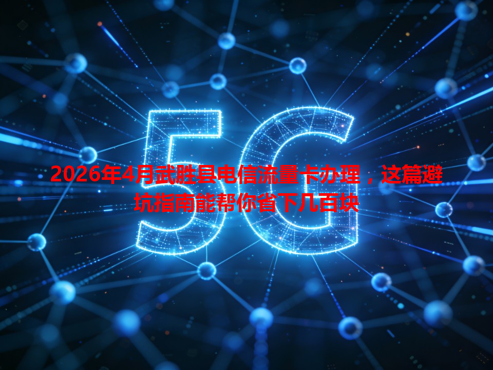 2026年4月武胜县电信流量卡办理，这篇避坑指南能帮你省下几百块