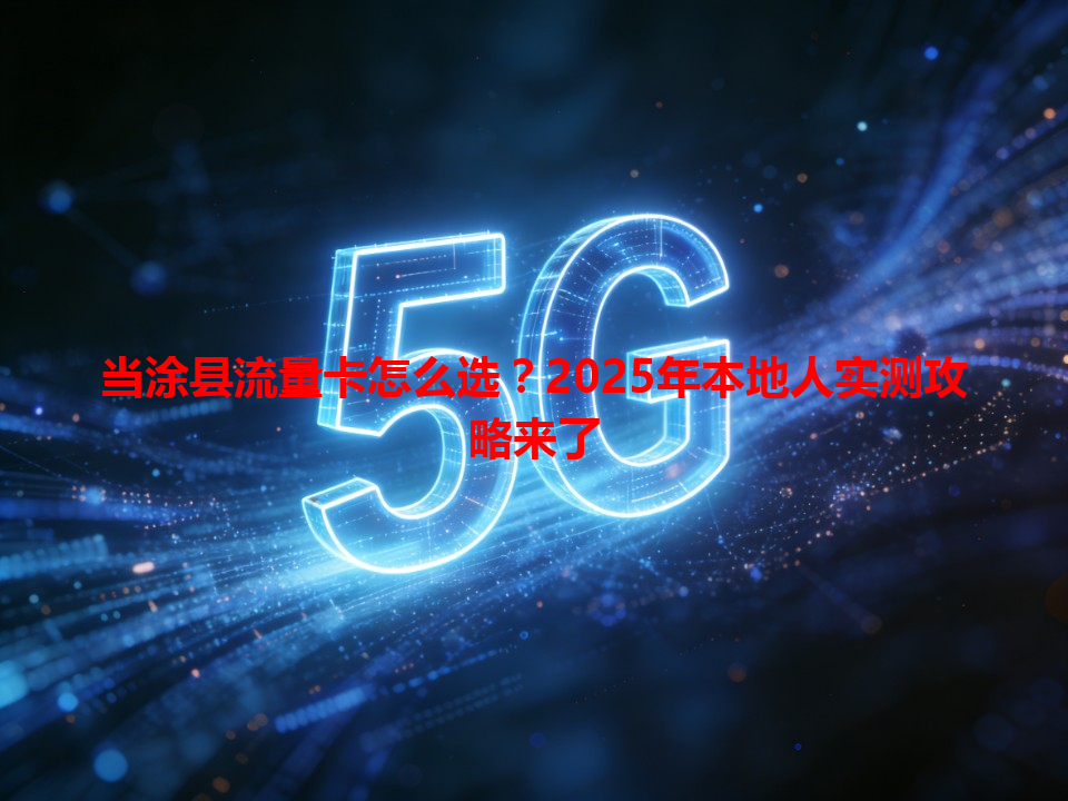 当涂县流量卡怎么选？2025年本地人实测攻略来了