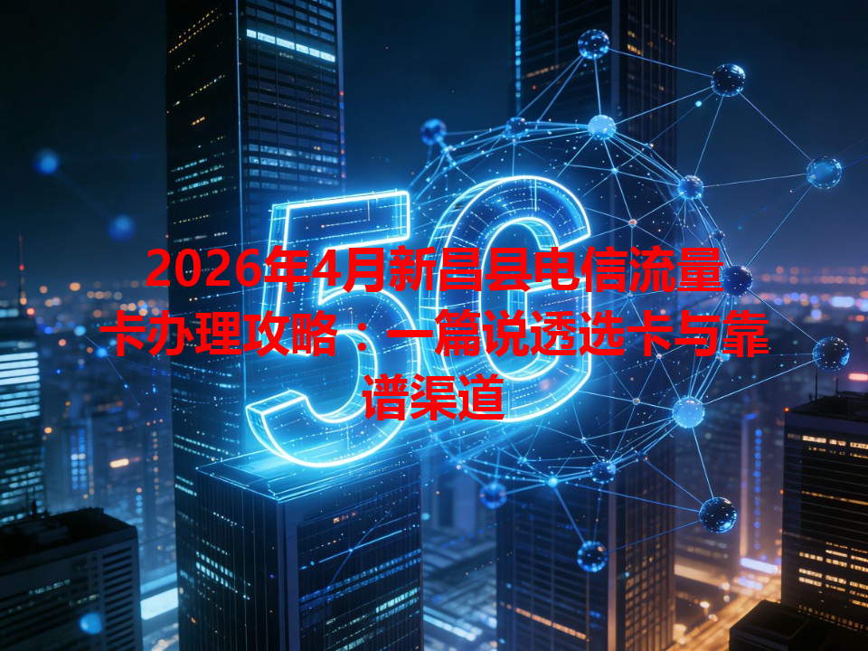 2026年4月新昌县电信流量卡办理攻略：一篇说透选卡与靠谱渠道