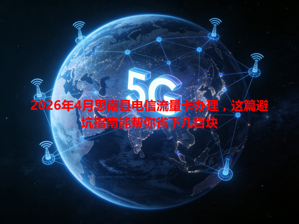2026年4月思南县电信流量卡办理，这篇避坑指南能帮你省下几百块