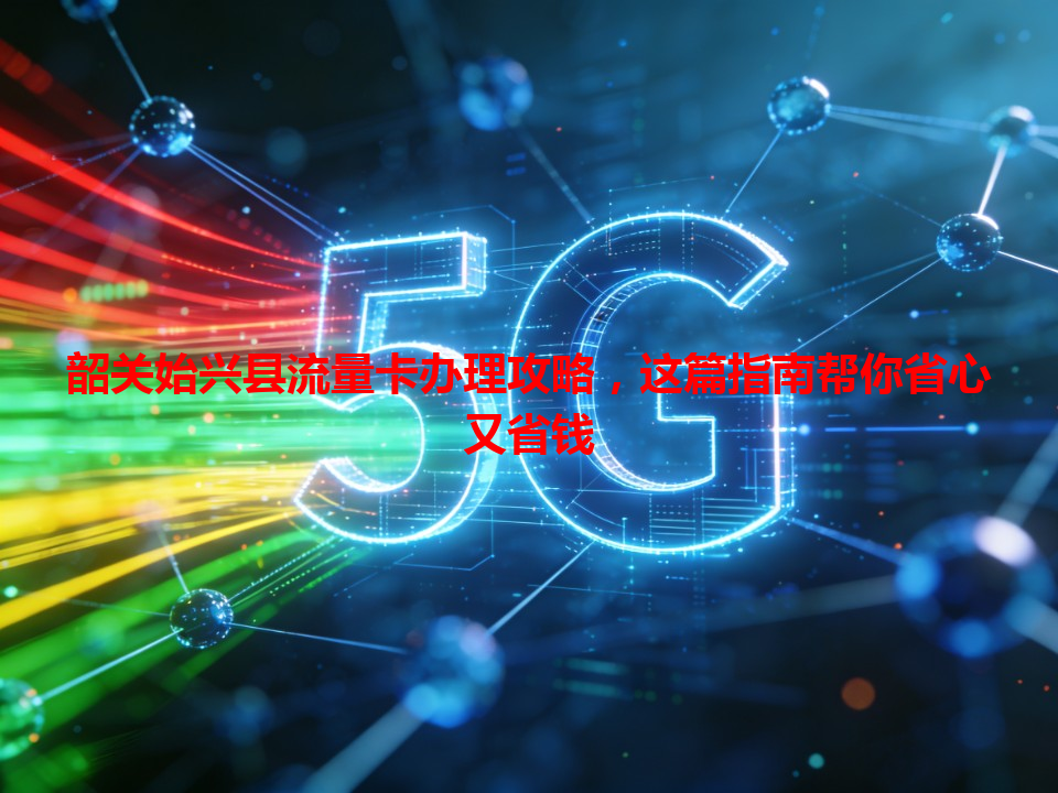 韶关始兴县流量卡办理攻略，这篇指南帮你省心又省钱