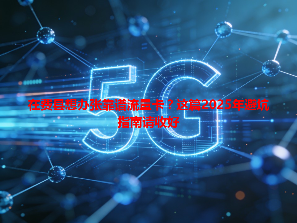 在费县想办张靠谱流量卡？这篇2025年避坑指南请收好