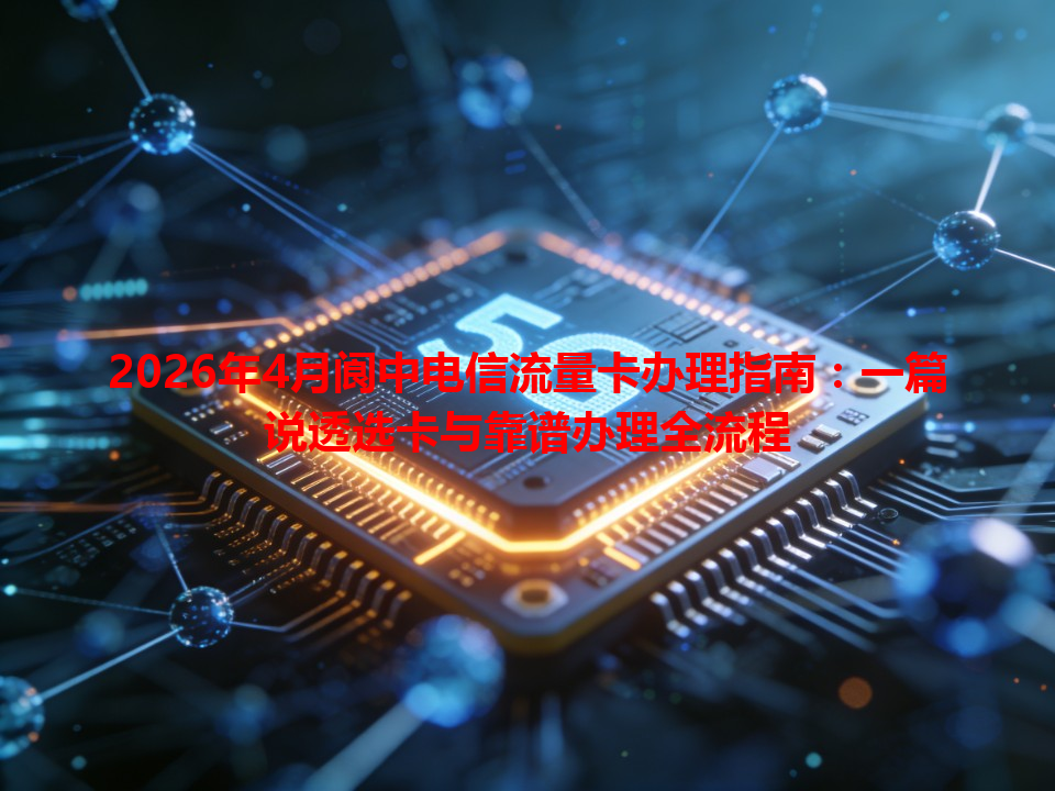 2026年4月阆中电信流量卡办理指南：一篇说透选卡与靠谱办理全流程