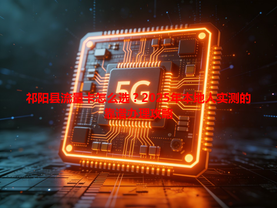 祁阳县流量卡怎么选？2025年本地人实测的靠谱办理攻略