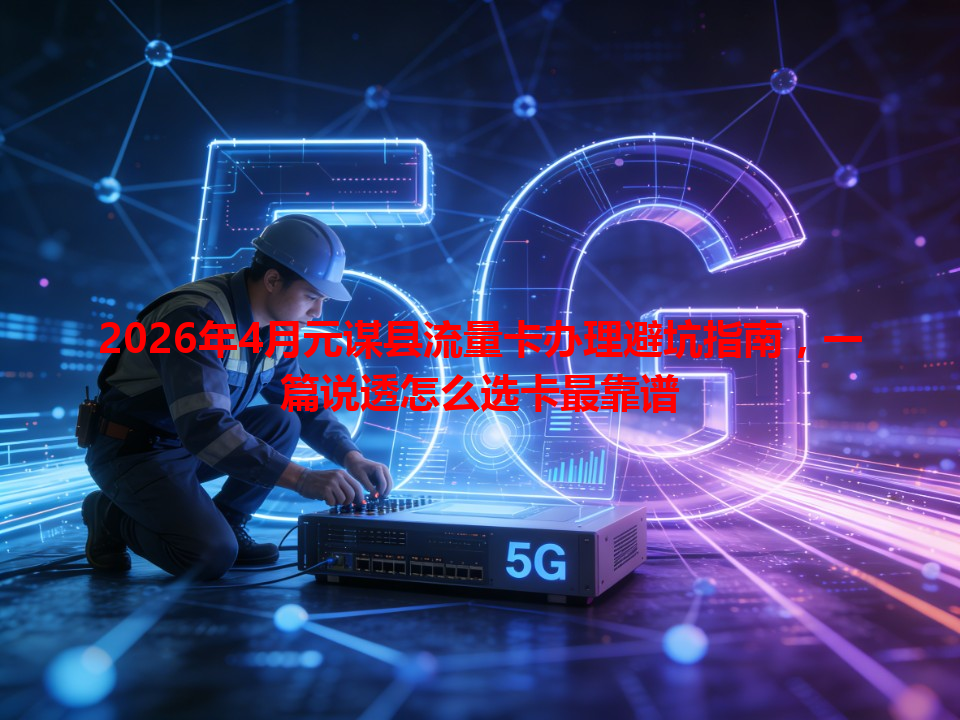 2026年4月元谋县流量卡办理避坑指南，一篇说透怎么选卡最靠谱