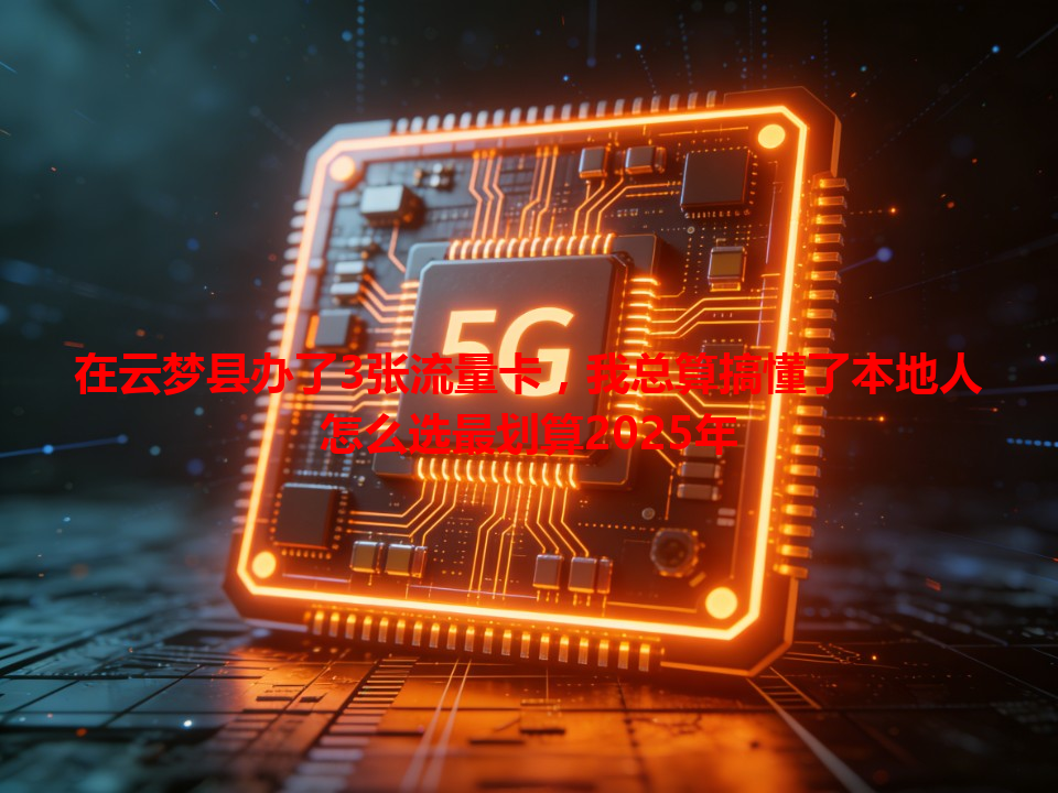 在云梦县办了3张流量卡，我总算搞懂了本地人怎么选最划算2025年