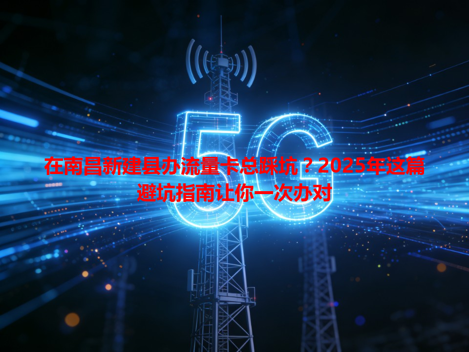 在南昌新建县办流量卡总踩坑？2025年这篇避坑指南让你一次办对