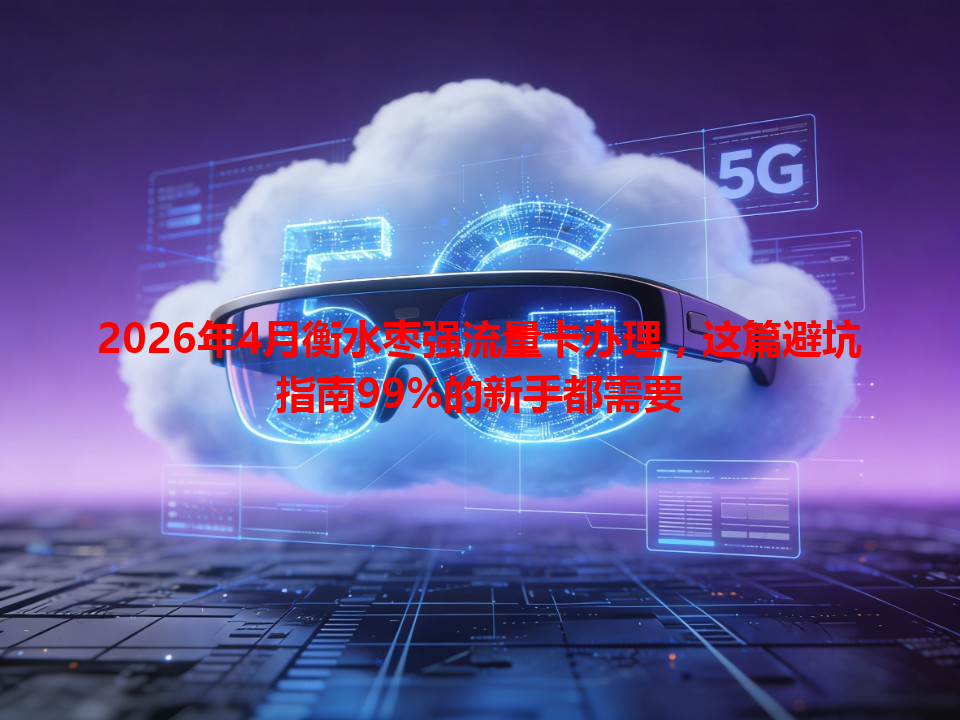 2026年4月衡水枣强流量卡办理，这篇避坑指南99%的新手都需要