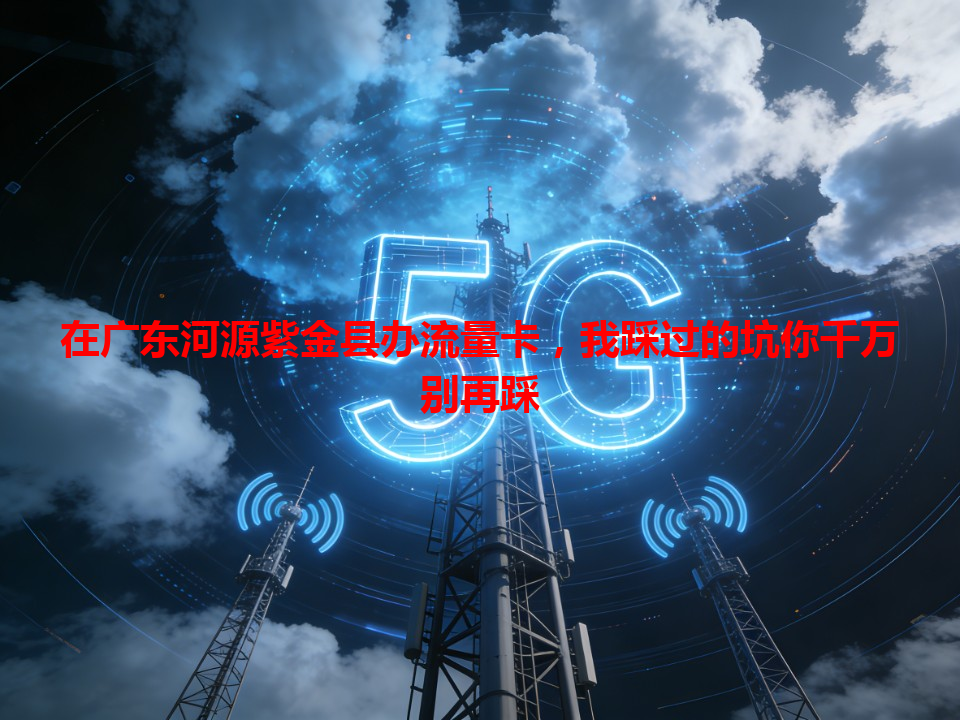 在广东河源紫金县办流量卡，我踩过的坑你千万别再踩