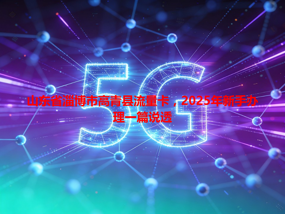山东省淄博市高青县流量卡，2025年新手办理一篇说透