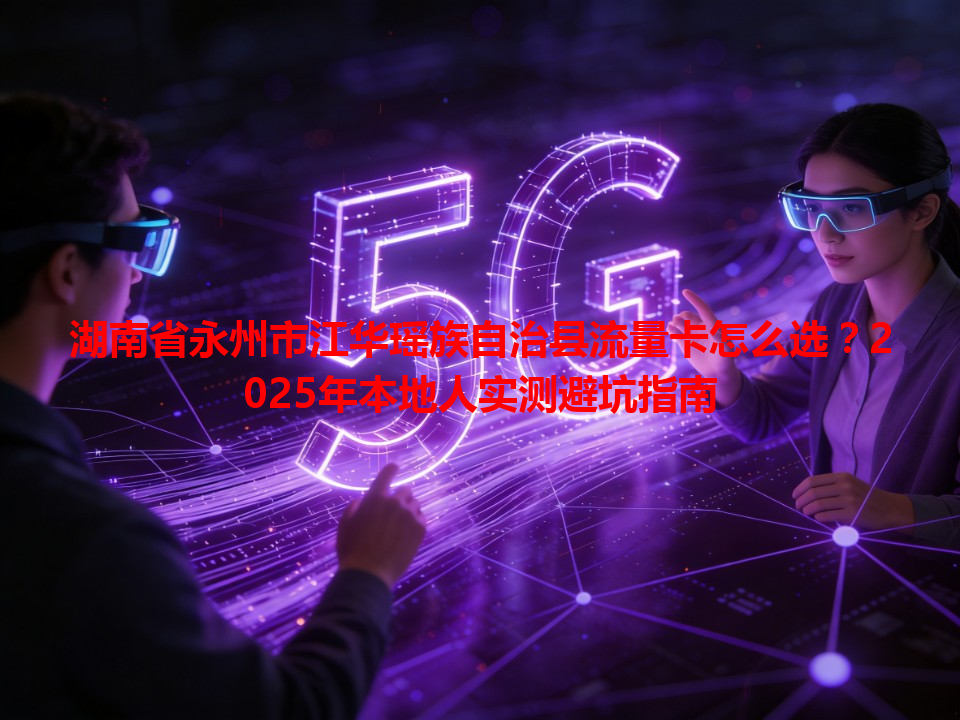 湖南省永州市江华瑶族自治县流量卡怎么选？2025年本地人实测避坑指南