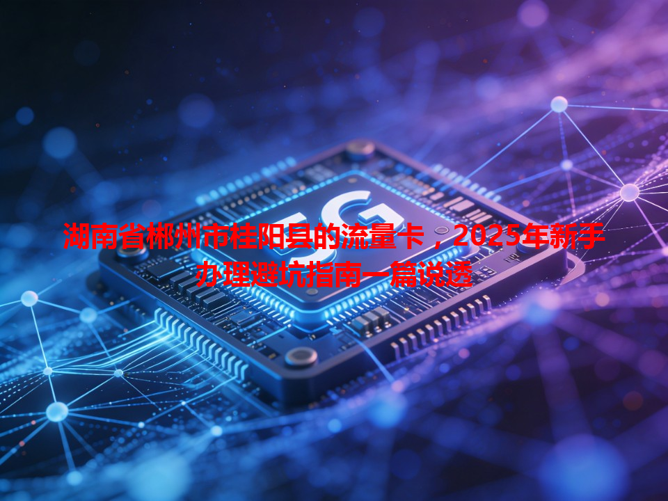 湖南省郴州市桂阳县的流量卡，2025年新手办理避坑指南一篇说透