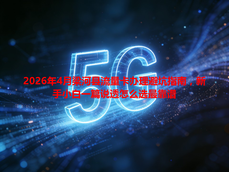 2026年4月梁河县流量卡办理避坑指南，新手小白一篇说透怎么选最靠谱