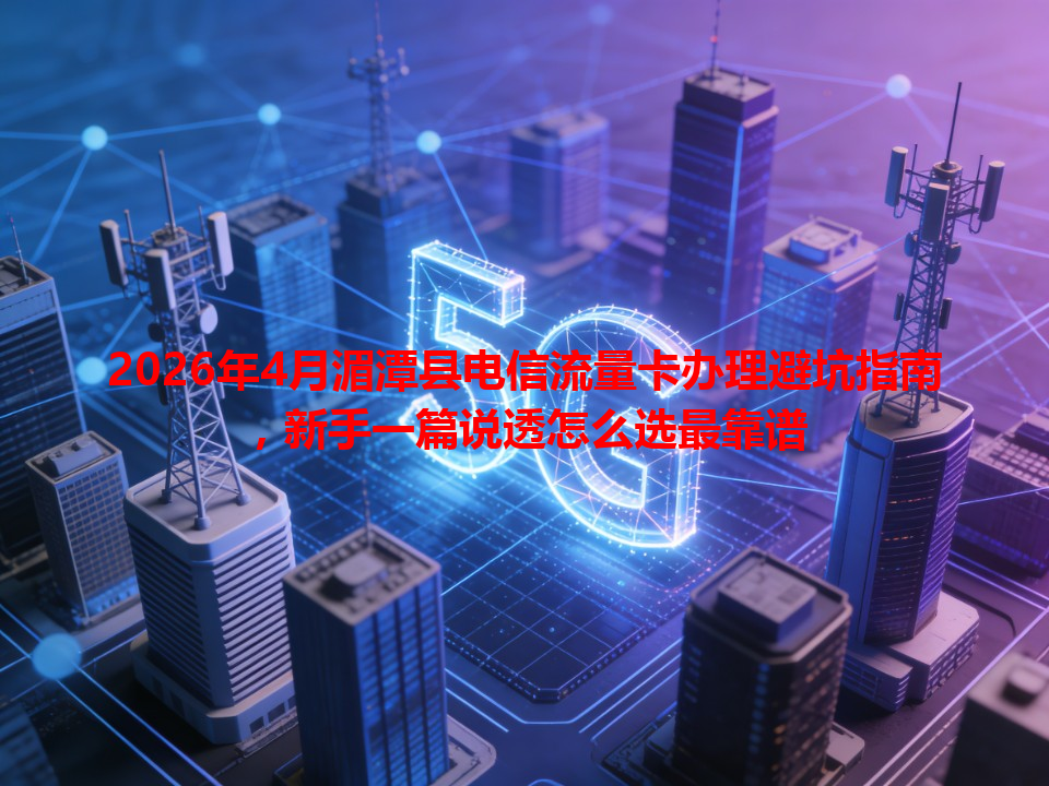 2026年4月湄潭县电信流量卡办理避坑指南，新手一篇说透怎么选最靠谱