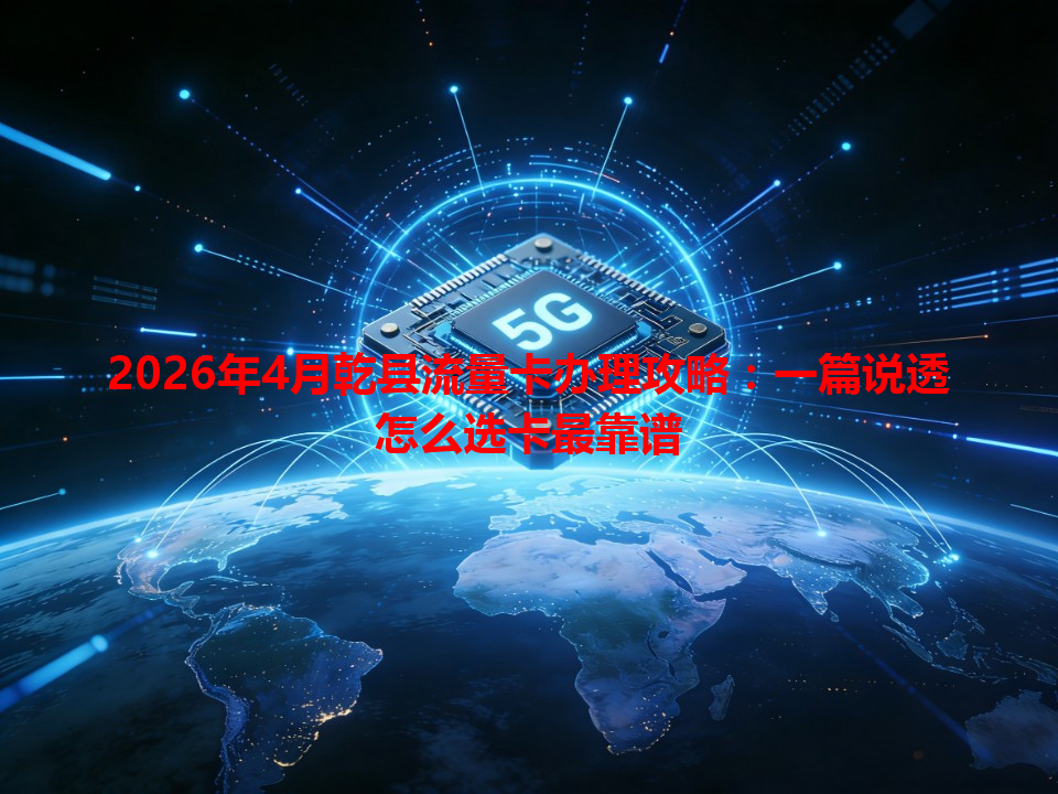 2026年4月乾县流量卡办理攻略：一篇说透怎么选卡最靠谱