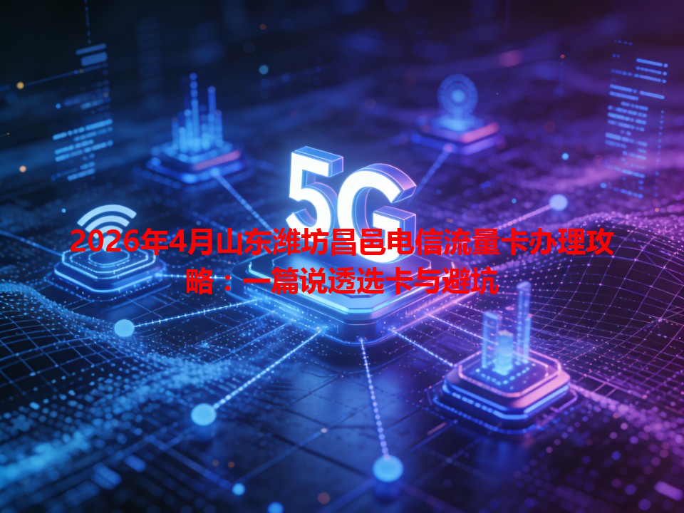 2026年4月山东潍坊昌邑电信流量卡办理攻略：一篇说透选卡与避坑