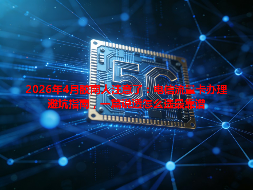 2026年4月胶南人注意了：电信流量卡办理避坑指南，一篇说透怎么选最靠谱