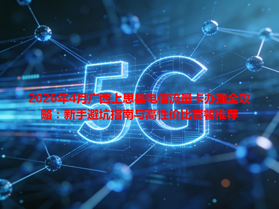 2026年4月广西上思县电信流量卡办理全攻略：新手避坑指南与高性价比套餐推荐