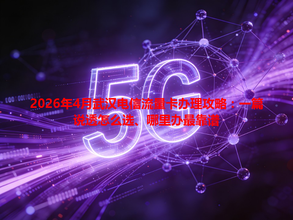 2026年4月武汉电信流量卡办理攻略：一篇说透怎么选、哪里办最靠谱