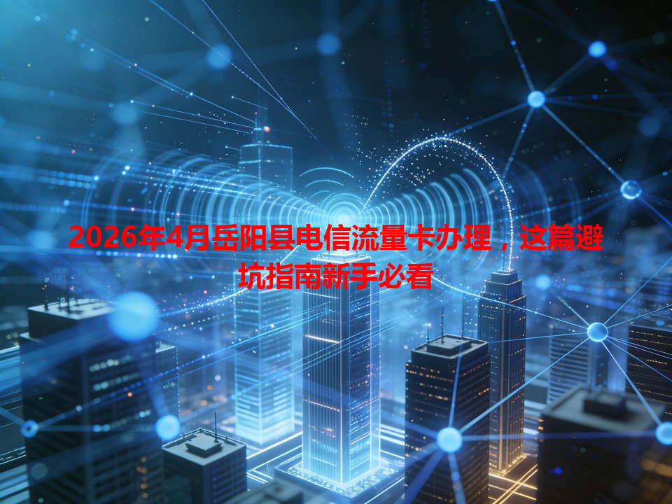 2026年4月岳阳县电信流量卡办理，这篇避坑指南新手必看