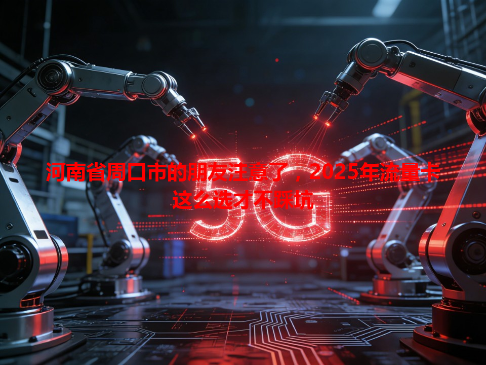 河南省周口市的朋友注意了，2025年流量卡这么选才不踩坑