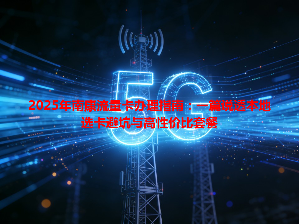 2025年南康流量卡办理指南：一篇说透本地选卡避坑与高性价比套餐
