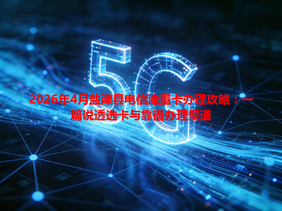 2026年4月盐津县电信流量卡办理攻略：一篇说透选卡与靠谱办理渠道