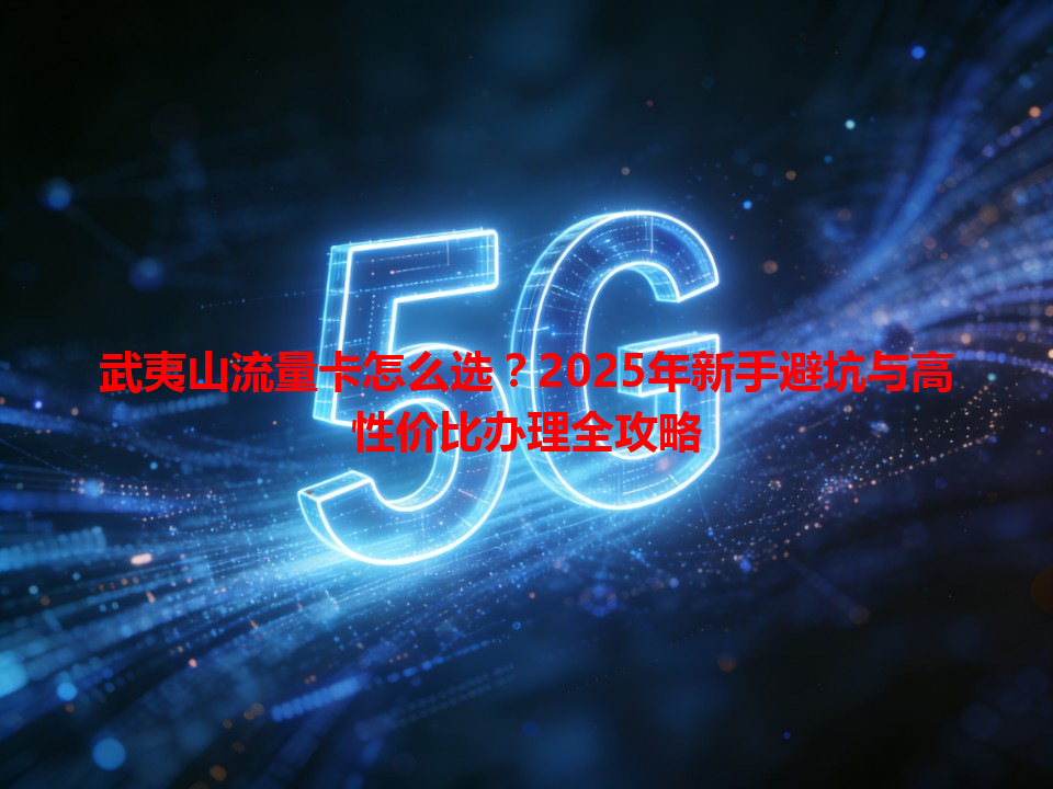 武夷山流量卡怎么选？2025年新手避坑与高性价比办理全攻略