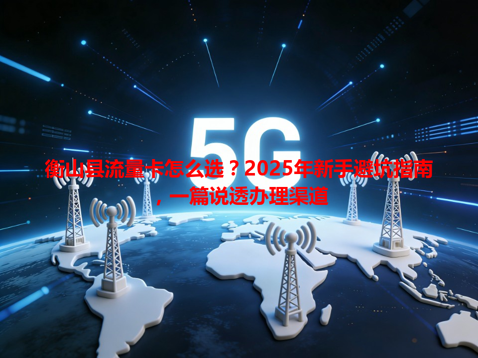 衡山县流量卡怎么选？2025年新手避坑指南，一篇说透办理渠道
