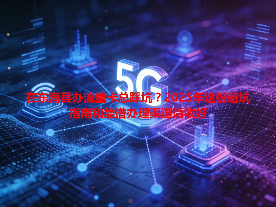 在东海县办流量卡总踩坑？2025年这份避坑指南和靠谱办理渠道请收好